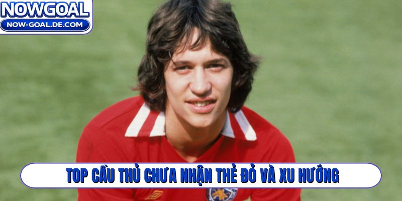 Top cầu thủ chưa nhận thẻ đỏ và xu hướng bóng đá hiện đại